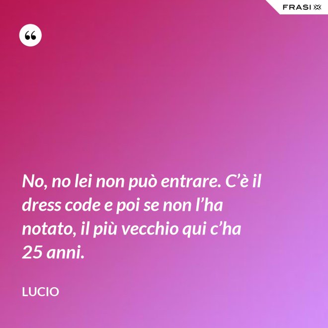 No, no lei non può entrare. C’è il dress code e poi se non l’ha notato, il più vecchio qui c’ha 25 anni. - Lucio