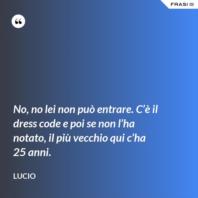 No, no lei non può entrare. C’è il dress code e poi se non l’ha notato, il più vecchio qui c’ha 25 anni. - Lucio