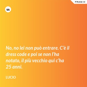 No, no lei non può entrare. C’è il dress code e poi se non l’ha notato, il più vecchio qui c’ha 25 anni. - Lucio