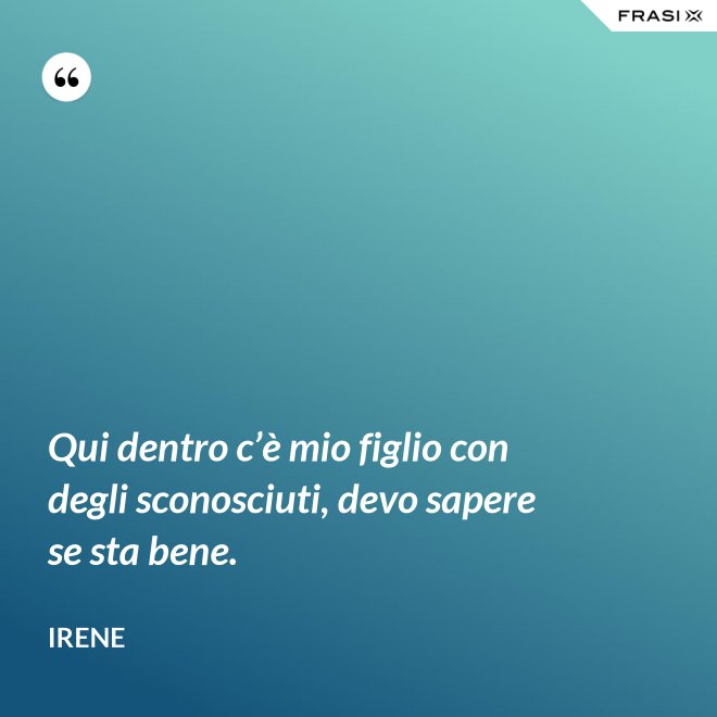 Qui dentro c’è mio figlio con degli sconosciuti, devo sapere se sta bene. - Irene