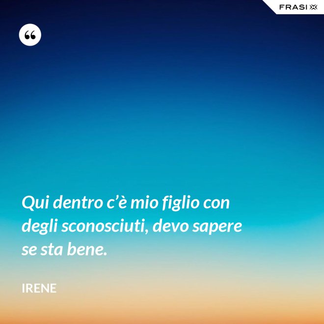 Qui dentro c’è mio figlio con degli sconosciuti, devo sapere se sta bene. - Irene
