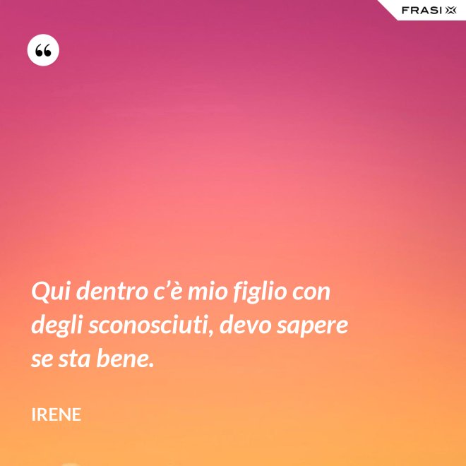 Qui dentro c’è mio figlio con degli sconosciuti, devo sapere se sta bene. - Irene