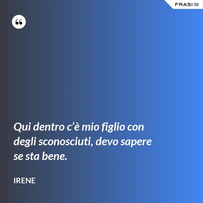 Qui dentro c’è mio figlio con degli sconosciuti, devo sapere se sta bene. - Irene