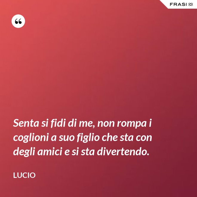 Senta si fidi di me, non rompa i coglioni a suo figlio che sta con degli amici e si sta divertendo. - Lucio