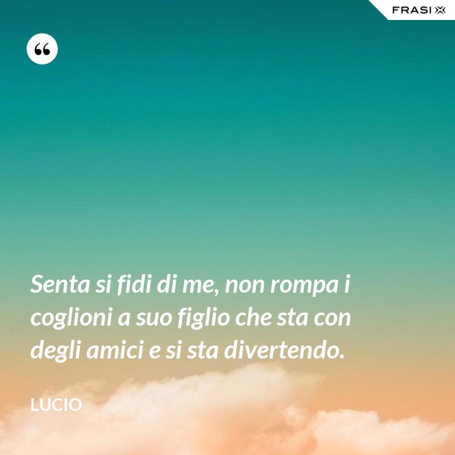 Senta si fidi di me, non rompa i coglioni a suo figlio che sta con degli amici e si sta divertendo. - Lucio