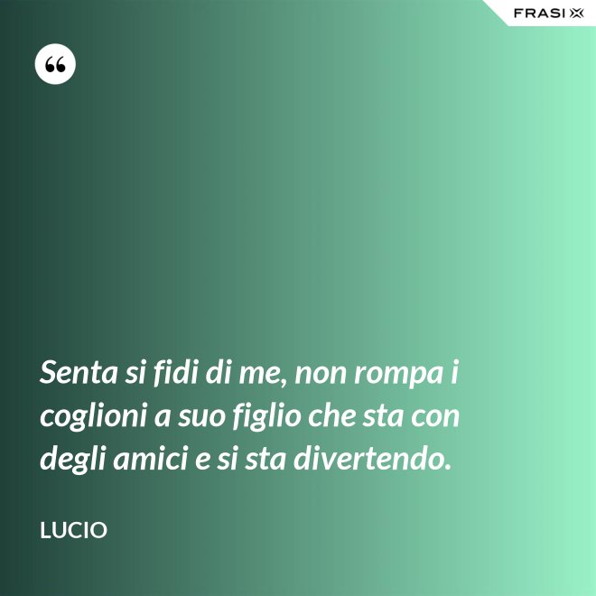 Senta si fidi di me, non rompa i coglioni a suo figlio che sta con degli amici e si sta divertendo. - Lucio