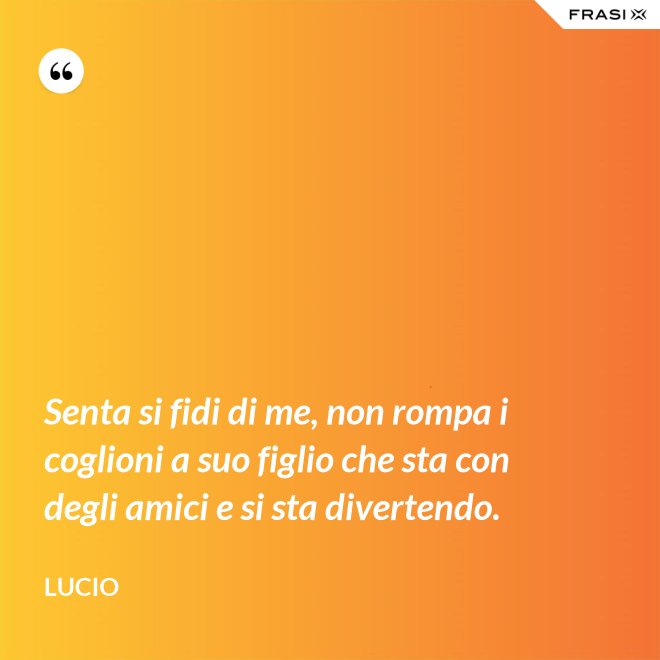 Senta si fidi di me, non rompa i coglioni a suo figlio che sta con degli amici e si sta divertendo. - Lucio