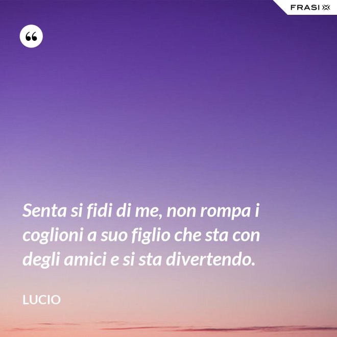 Senta si fidi di me, non rompa i coglioni a suo figlio che sta con degli amici e si sta divertendo. - Lucio