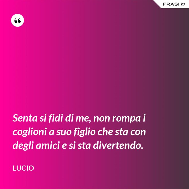Senta si fidi di me, non rompa i coglioni a suo figlio che sta con degli amici e si sta divertendo. - Lucio