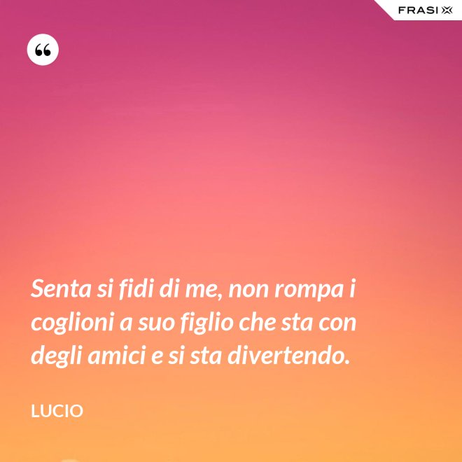 Senta si fidi di me, non rompa i coglioni a suo figlio che sta con degli amici e si sta divertendo. - Lucio