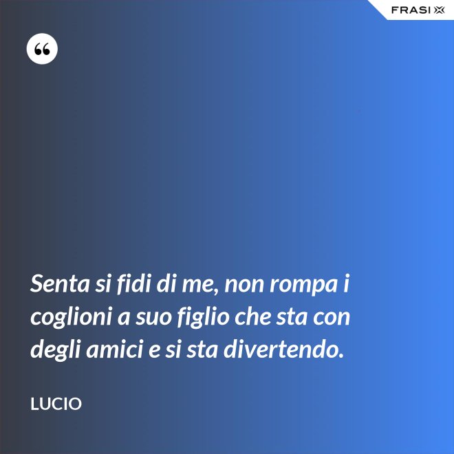 Senta si fidi di me, non rompa i coglioni a suo figlio che sta con degli amici e si sta divertendo. - Lucio
