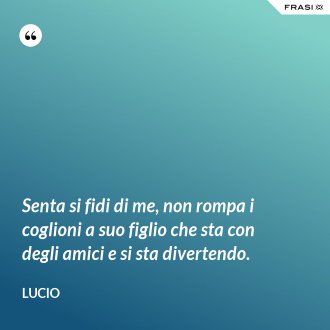 Senta si fidi di me, non rompa i coglioni a suo figlio che sta con degli amici e si sta divertendo. - Lucio