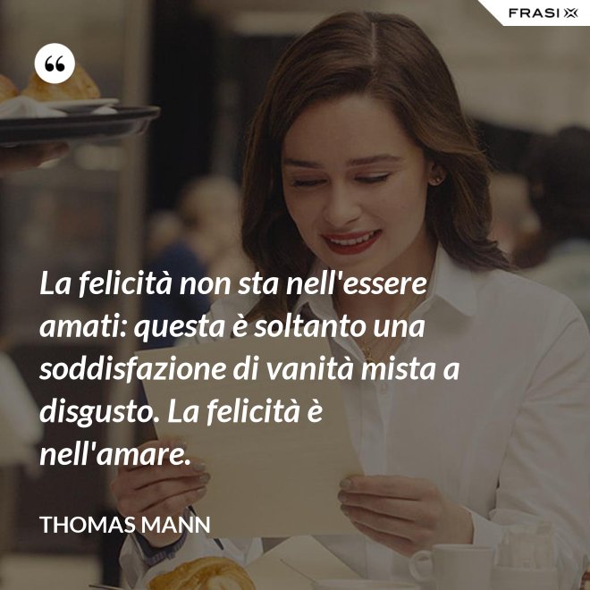 La felicità non sta nell'essere amati: questa è soltanto una soddisfazione di vanità mista a disgusto. La felicità è nell'amare. - Thomas Mann