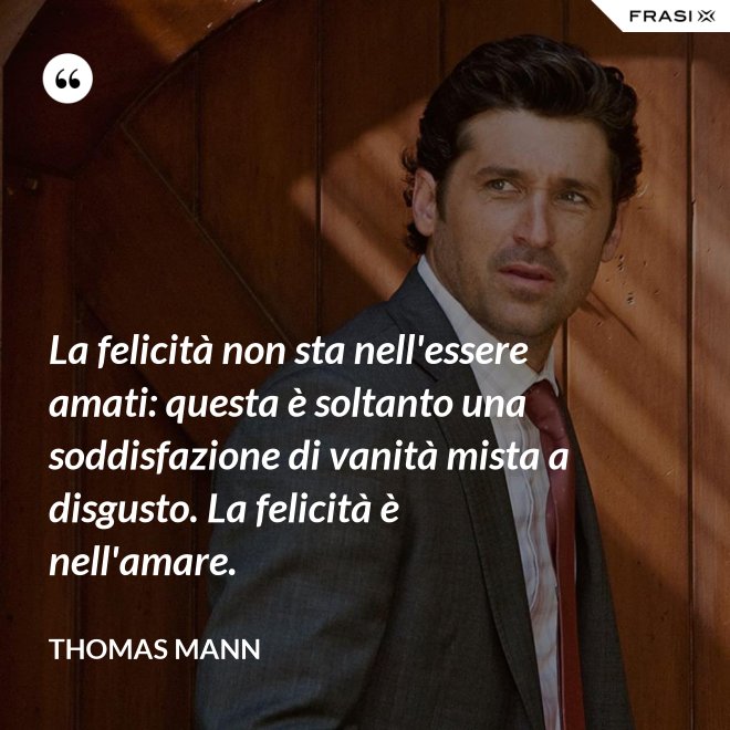 La felicità non sta nell'essere amati: questa è soltanto una soddisfazione di vanità mista a disgusto. La felicità è nell'amare. - Thomas Mann