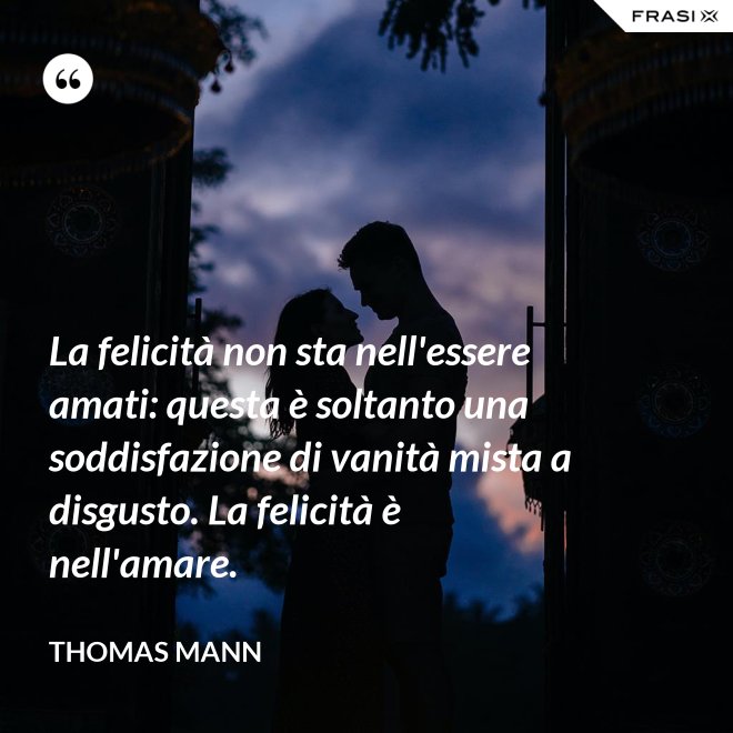 La felicità non sta nell'essere amati: questa è soltanto una soddisfazione di vanità mista a disgusto. La felicità è nell'amare. - Thomas Mann