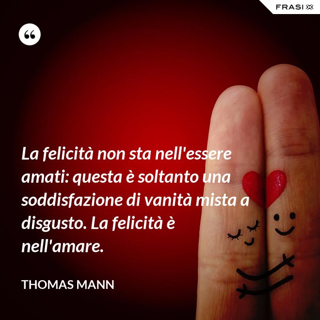 La felicità non sta nell'essere amati: questa è soltanto una soddisfazione di vanità mista a disgusto. La felicità è nell'amare. - Thomas Mann