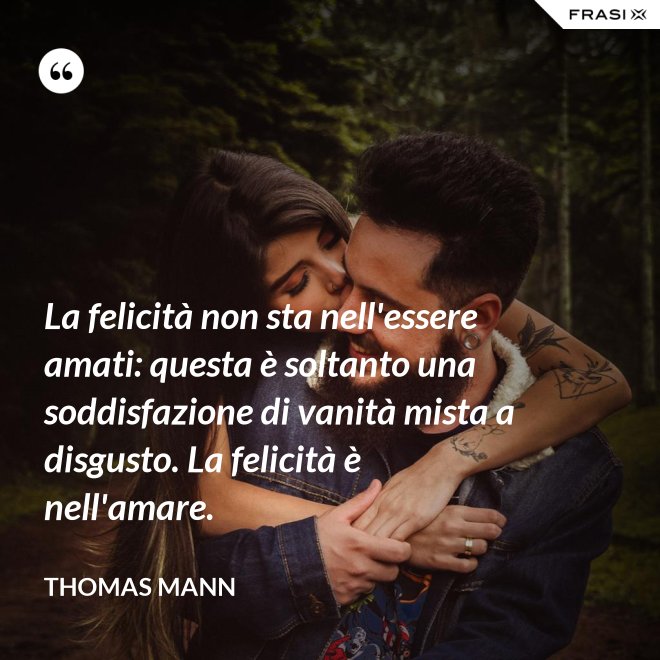 La felicità non sta nell'essere amati: questa è soltanto una soddisfazione di vanità mista a disgusto. La felicità è nell'amare. - Thomas Mann