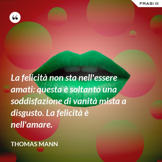 La felicità non sta nell'essere amati: questa è soltanto una soddisfazione di vanità mista a disgusto. La felicità è nell'amare. - Thomas Mann