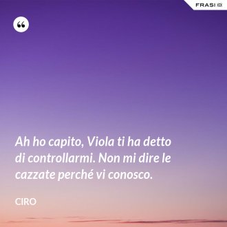 Ah ho capito, Viola ti ha detto di controllarmi. Non mi dire le cazzate perché vi conosco. - Ciro
