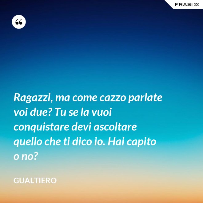 Ragazzi, ma come cazzo parlate voi due? Tu se la vuoi conquistare devi ascoltare quello che ti dico io. Hai capito o no? - Gualtiero