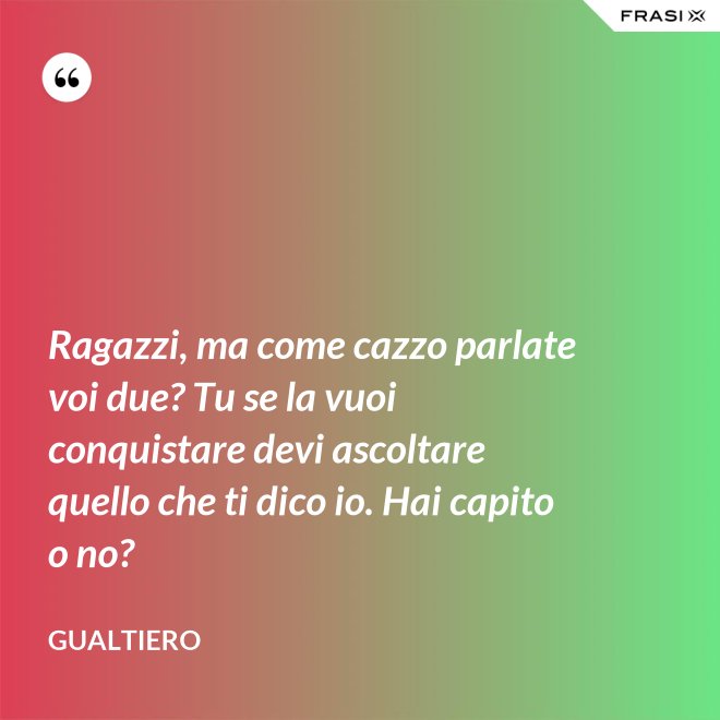 Ragazzi, ma come cazzo parlate voi due? Tu se la vuoi conquistare devi ascoltare quello che ti dico io. Hai capito o no? - Gualtiero
