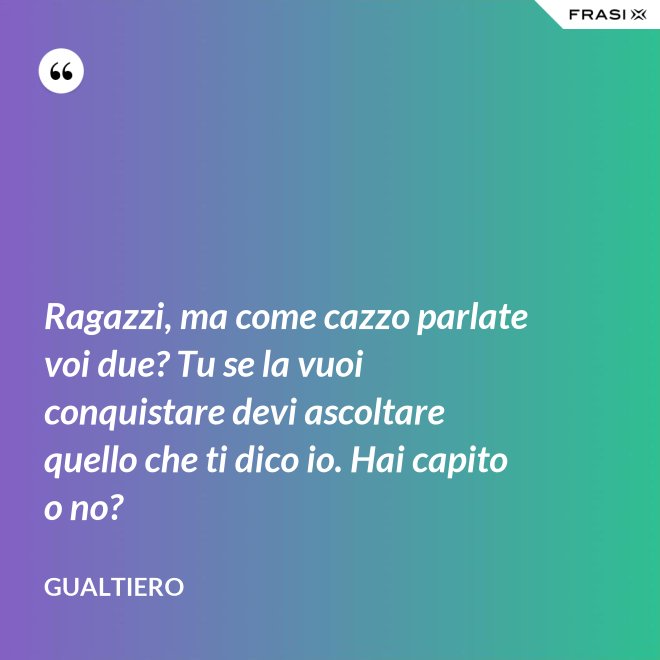Ragazzi, ma come cazzo parlate voi due? Tu se la vuoi conquistare devi ascoltare quello che ti dico io. Hai capito o no? - Gualtiero