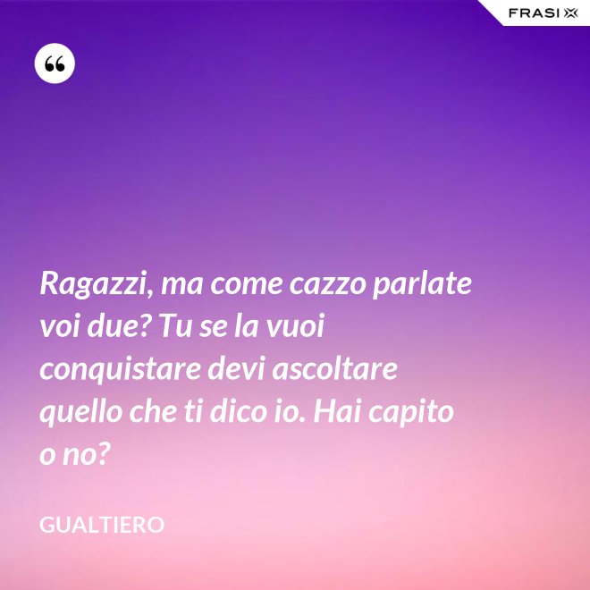 Ragazzi, ma come cazzo parlate voi due? Tu se la vuoi conquistare devi ascoltare quello che ti dico io. Hai capito o no? - Gualtiero