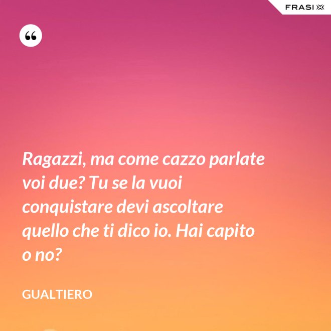 Ragazzi, ma come cazzo parlate voi due? Tu se la vuoi conquistare devi ascoltare quello che ti dico io. Hai capito o no? - Gualtiero