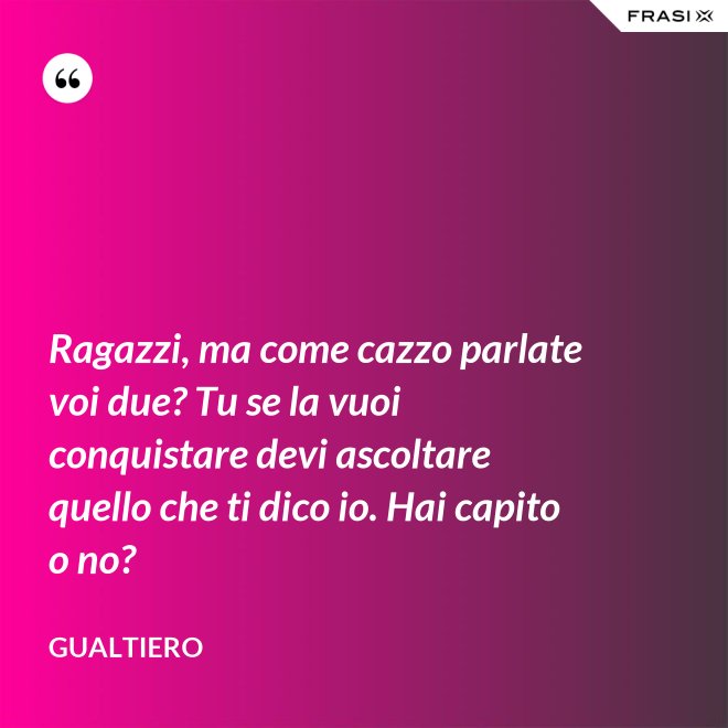 Ragazzi, ma come cazzo parlate voi due? Tu se la vuoi conquistare devi ascoltare quello che ti dico io. Hai capito o no? - Gualtiero