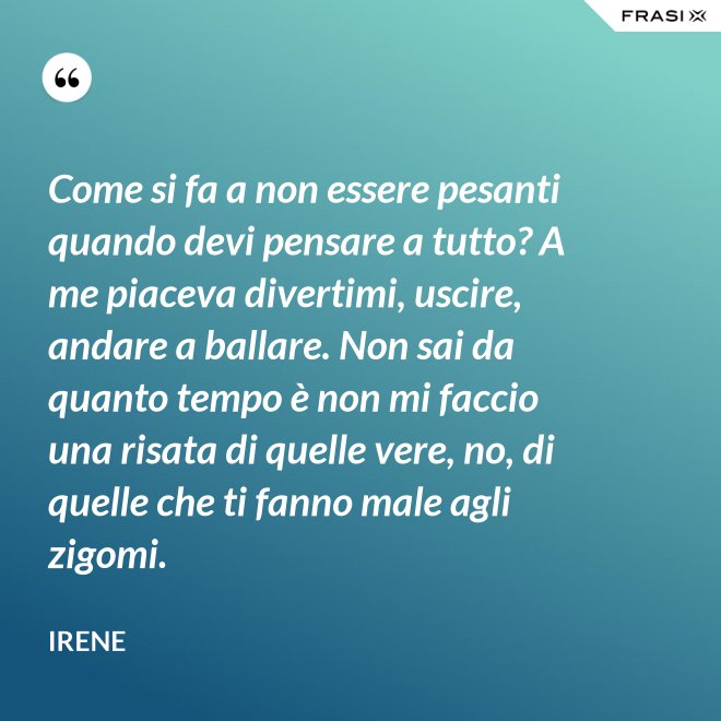 Come si fa a non essere pesanti quando devi pensare a tutto? A me piaceva divertimi, uscire, andare a ballare. Non sai da quanto tempo è non mi faccio una risata di quelle vere, no, di quelle che ti fanno male agli zigomi. - Irene