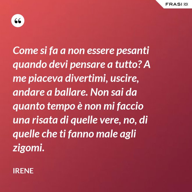Come si fa a non essere pesanti quando devi pensare a tutto? A me piaceva divertimi, uscire, andare a ballare. Non sai da quanto tempo è non mi faccio una risata di quelle vere, no, di quelle che ti fanno male agli zigomi. - Irene
