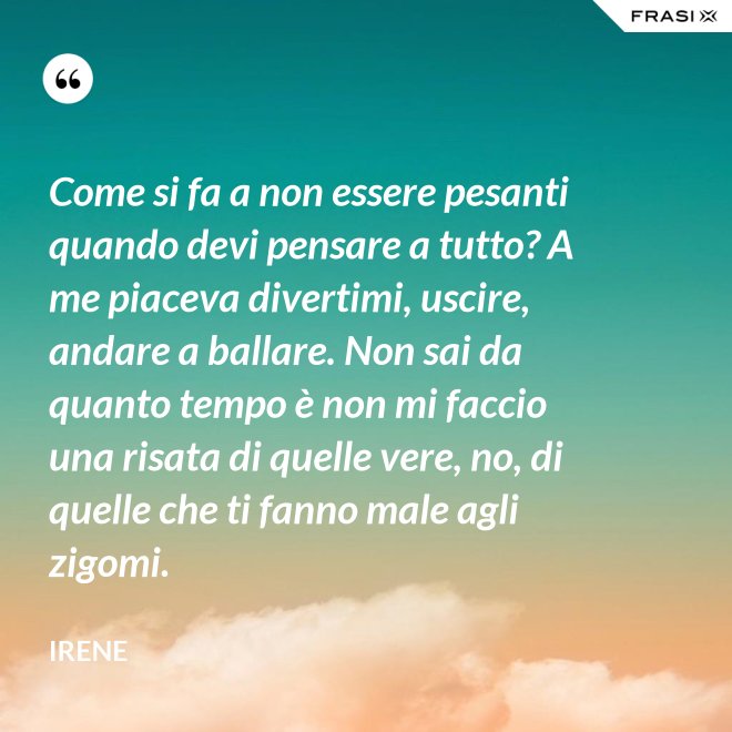 Come si fa a non essere pesanti quando devi pensare a tutto? A me piaceva divertimi, uscire, andare a ballare. Non sai da quanto tempo è non mi faccio una risata di quelle vere, no, di quelle che ti fanno male agli zigomi. - Irene