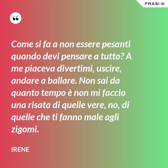 Come si fa a non essere pesanti quando devi pensare a tutto? A me piaceva divertimi, uscire, andare a ballare. Non sai da quanto tempo è non mi faccio una risata di quelle vere, no, di quelle che ti fanno male agli zigomi. - Irene