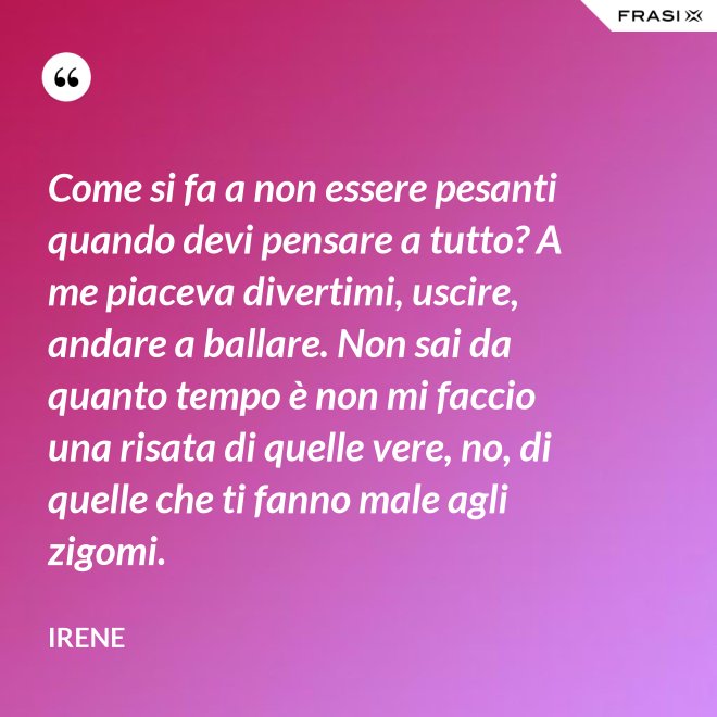 Come si fa a non essere pesanti quando devi pensare a tutto? A me piaceva divertimi, uscire, andare a ballare. Non sai da quanto tempo è non mi faccio una risata di quelle vere, no, di quelle che ti fanno male agli zigomi. - Irene