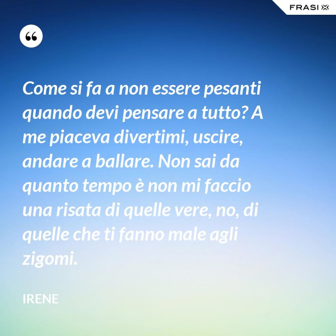 Come si fa a non essere pesanti quando devi pensare a tutto? A me piaceva divertimi, uscire, andare a ballare. Non sai da quanto tempo è non mi faccio una risata di quelle vere, no, di quelle che ti fanno male agli zigomi. - Irene