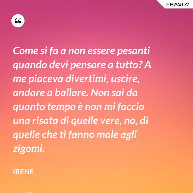 Come si fa a non essere pesanti quando devi pensare a tutto? A me piaceva divertimi, uscire, andare a ballare. Non sai da quanto tempo è non mi faccio una risata di quelle vere, no, di quelle che ti fanno male agli zigomi. - Irene