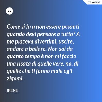 Come si fa a non essere pesanti quando devi pensare a tutto? A me piaceva divertimi, uscire, andare a ballare. Non sai da quanto tempo è non mi faccio una risata di quelle vere, no, di quelle che ti fanno male agli zigomi. - Irene