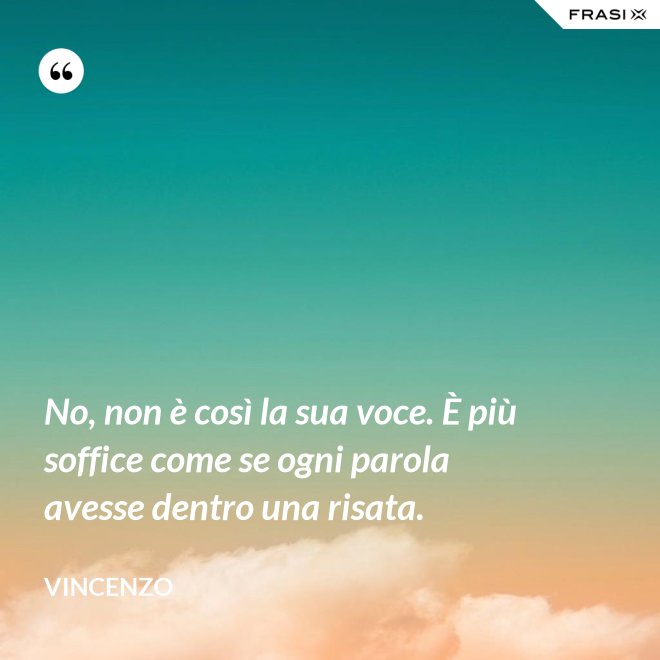 No, non è così la sua voce. È più soffice come se ogni parola avesse dentro una risata. - Vincenzo