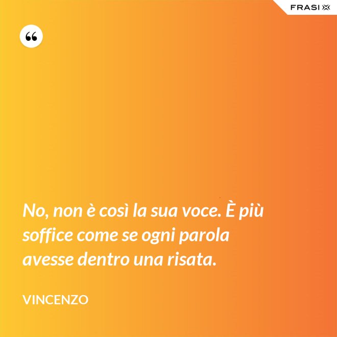 No, non è così la sua voce. È più soffice come se ogni parola avesse dentro una risata. - Vincenzo