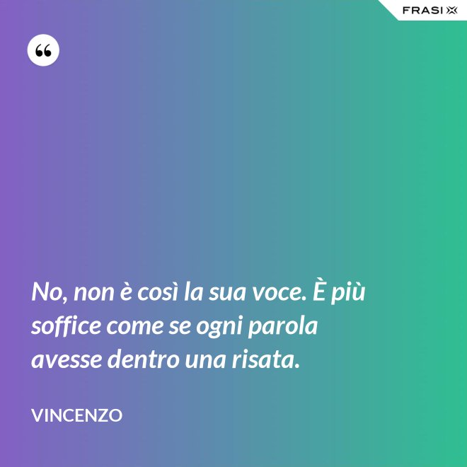 No, non è così la sua voce. È più soffice come se ogni parola avesse dentro una risata. - Vincenzo