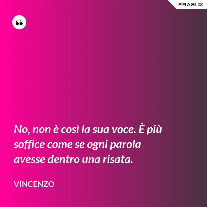 No, non è così la sua voce. È più soffice come se ogni parola avesse dentro una risata. - Vincenzo