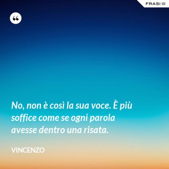 No, non è così la sua voce. È più soffice come se ogni parola avesse dentro una risata. - Vincenzo