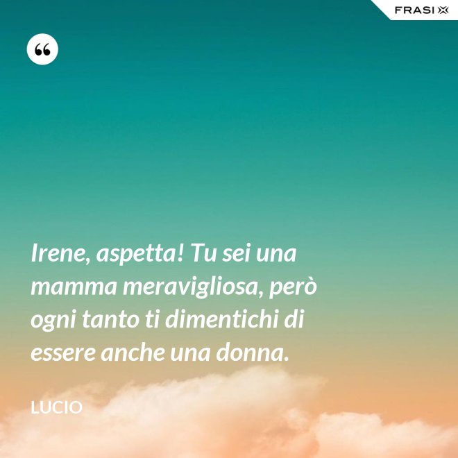 Irene, aspetta! Tu sei una mamma meravigliosa, però ogni tanto ti dimentichi di essere anche una donna. - Lucio