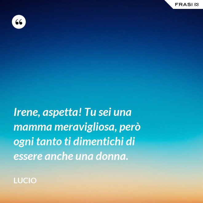 Irene, aspetta! Tu sei una mamma meravigliosa, però ogni tanto ti dimentichi di essere anche una donna. - Lucio