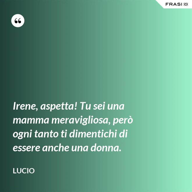 Irene, aspetta! Tu sei una mamma meravigliosa, però ogni tanto ti dimentichi di essere anche una donna. - Lucio