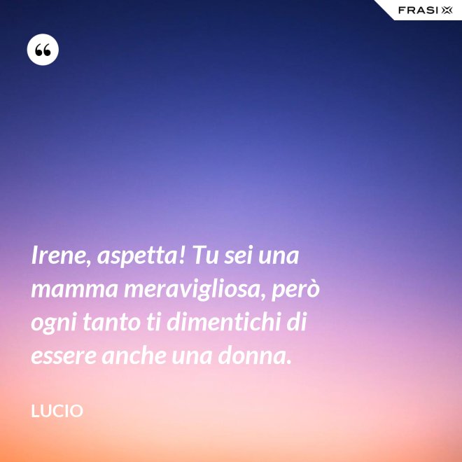 Irene, aspetta! Tu sei una mamma meravigliosa, però ogni tanto ti dimentichi di essere anche una donna. - Lucio