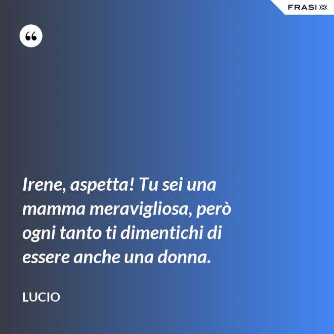 Irene, aspetta! Tu sei una mamma meravigliosa, però ogni tanto ti dimentichi di essere anche una donna. - Lucio