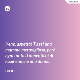 Irene, aspetta! Tu sei una mamma meravigliosa, però ogni tanto ti dimentichi di essere anche una donna. - Lucio