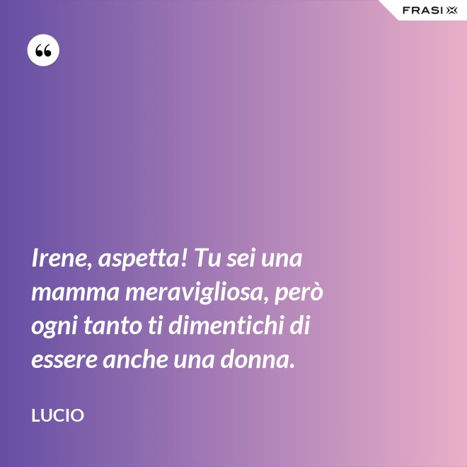Irene, aspetta! Tu sei una mamma meravigliosa, però ogni tanto ti dimentichi di essere anche una donna. - Lucio