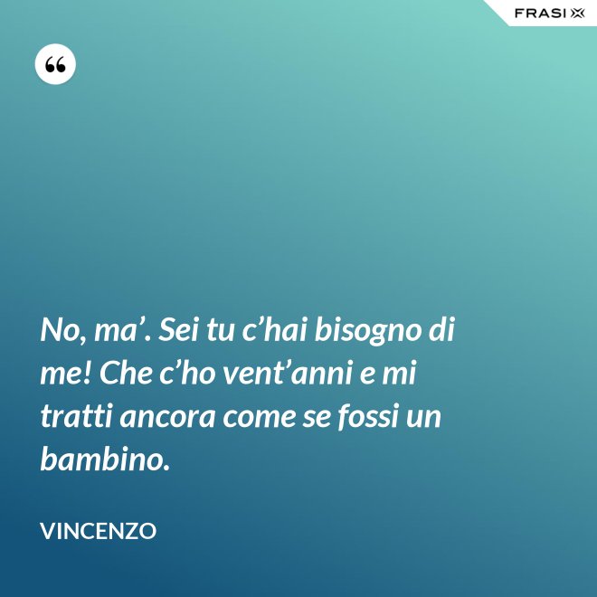 No, ma’. Sei tu c’hai bisogno di me! Che c’ho vent’anni e mi tratti ancora come se fossi un bambino. - Vincenzo